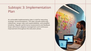 Subtopic 3: Implementation
Plan
An actionable implementation plan is vital for executing
strategic recommendations. This plan should outline key
milestones, assign roles and responsibilities, and establish
timelines. Regular performance assessments and feedback
loops will ensure adaptive management and continuous
improvement throughout the execution phase.
 