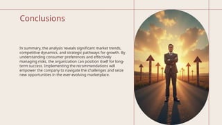 Conclusions
In summary, the analysis reveals significant market trends,
competitive dynamics, and strategic pathways for growth. By
understanding consumer preferences and effectively
managing risks, the organization can position itself for long-
term success. Implementing the recommendations will
empower the company to navigate the challenges and seize
new opportunities in the ever-evolving marketplace.
 