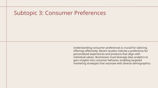 Subtopic 3: Consumer Preferences
Understanding consumer preferences is crucial for tailoring
offerings effectively. Recent studies indicate a preference for
personalized experiences and products that align with
individual values. Businesses must leverage data analytics to
gain insights into customer behavior, enabling targeted
marketing strategies that resonate with diverse demographics.
 