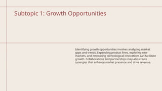 Subtopic 1: Growth Opportunities
Identifying growth opportunities involves analyzing market
gaps and trends. Expanding product lines, exploring new
markets, and embracing technological innovations can facilitate
growth. Collaborations and partnerships may also create
synergies that enhance market presence and drive revenue.
 