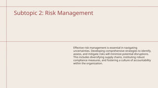 Subtopic 2: Risk Management
Effective risk management is essential in navigating
uncertainties. Developing comprehensive strategies to identify,
assess, and mitigate risks will minimize potential disruptions.
This includes diversifying supply chains, instituting robust
compliance measures, and fostering a culture of accountability
within the organization.
 