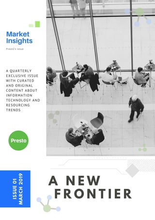 A N E W
F R O N T I E R
A QUARTERLY
EXCLUSIVE ISSUE
WITH CURATED
AND ORIGINAL
CONTENT ABOUT
INFORMATION
TECHNOLOGY AND
RESOURCING
TRENDS
ISSUE01
MARCH2019
Market
Insights
Presto's issue
 
