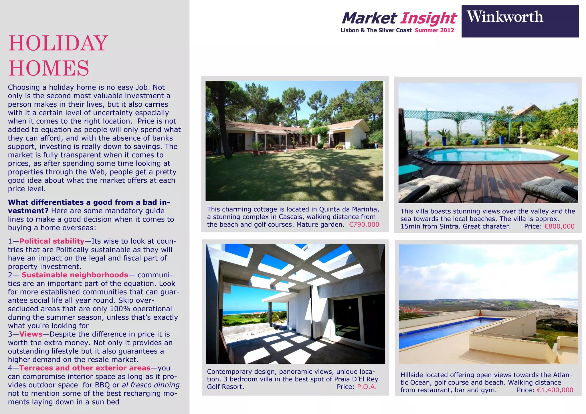 Market Insight
                                                                                                 Lisbon & The Silver Coast Summer 2012


HOLIDAY
HOMES
Choosing a holiday home is no easy Job. Not
only is the second most valuable investment a
person makes in their lives, but it also carries
with it a certain level of uncertainty especially
when it comes to the right location. Price is not
added to equation as people will only spend what
they can afford, and with the absence of banks
support, investing is really down to savings. The
market is fully transparent when it comes to
prices, as after spending some time looking at
properties through the Web, people get a pretty
good idea about what the market offers at each
price level.
What differentiates a good from a bad in-
vestment? Here are some mandatory guide               This charming cottage is located in Quinta da Marinha,        This villa boasts stunning views over the valley and the
lines to make a good decision when it comes to        a stunning complex in Cascais, walking distance from          sea towards the local beaches. The villa is approx.
                                                      the beach and golf courses. Mature garden. €790,000           15min from Sintra. Great charater.      Price: €800,000
buying a home overseas:
1—Political stability—Its wise to look at coun-
tries that are Politically sustainable as they will
have an impact on the legal and fiscal part of
property investment.
2— Sustainable neighborhoods— communi-
ties are an important part of the equation. Look
for more established communities that can guar-
antee social life all year round. Skip over-
secluded areas that are only 100% operational
during the summer season, unless that’s exactly
what you're looking for
3—Views—Despite the difference in price it is
worth the extra money. Not only it provides an
outstanding lifestyle but it also guarantees a
higher demand on the resale market.
4—Terraces and other exterior areas—you               Contemporary design, panoramic views, unique loca-
can compromise interior space as long as it pro-                                                                    Hillside located offering open views towards the Atlan-
                                                      tion. 3 bedroom villa in the best spot of Praia D’El Rey
vides outdoor space for BBQ or al fresco dinning                                                                    tic Ocean, golf course and beach. Walking distance
                                                      Golf Resort.                               Price: P.O.A.
                                                                                                                    from restaurant, bar and gym.         Price: €1,400,000
not to mention some of the best recharging mo-
ments laying down in a sun bed
 