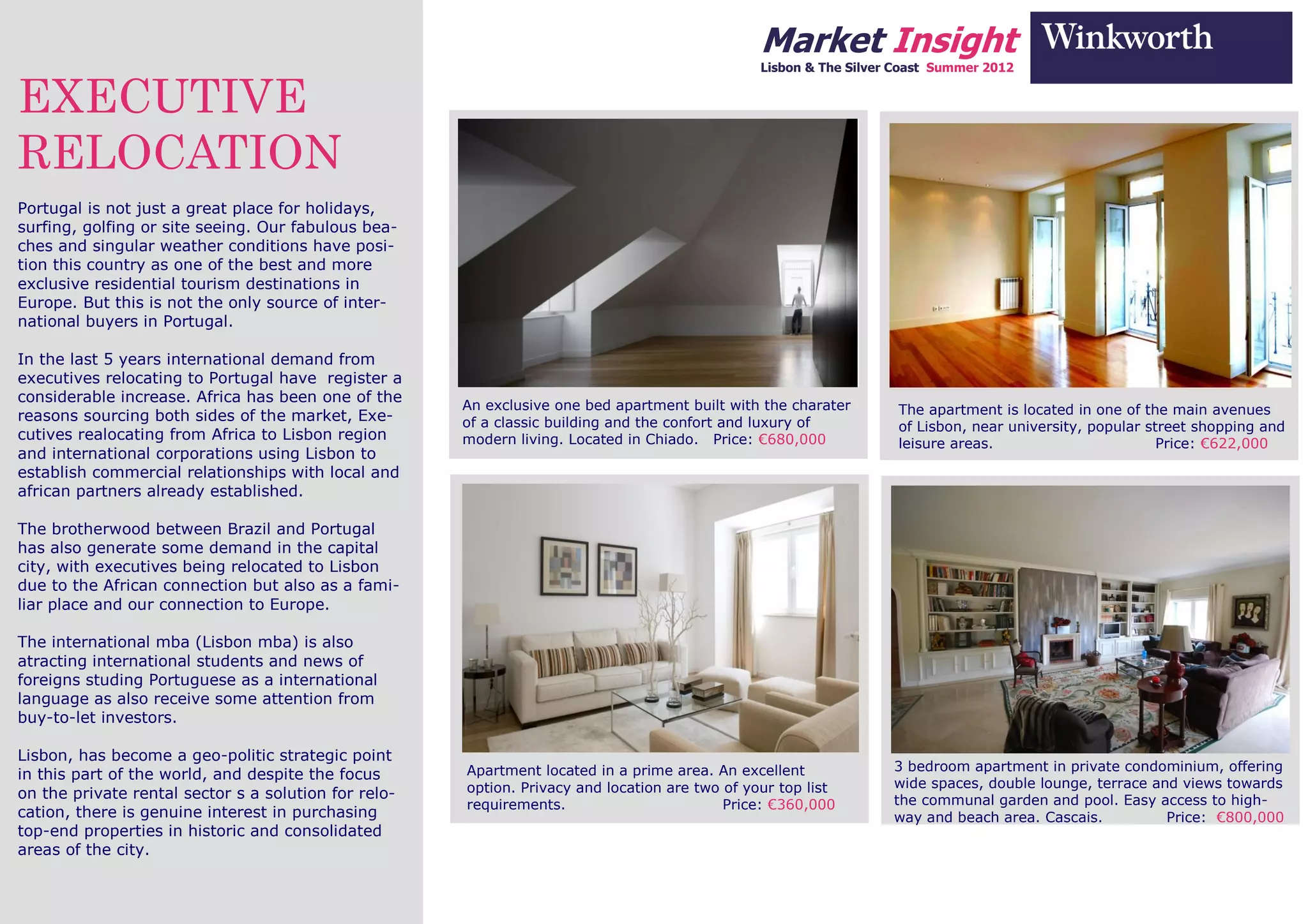 Market Insight
                                                                                                Lisbon & The Silver Coast Summer 2012


EXECUTIVE
RELOCATION
Portugal is not just a great place for holidays,
surfing, golfing or site seeing. Our fabulous bea-
ches and singular weather conditions have posi-
tion this country as one of the best and more
exclusive residential tourism destinations in
Europe. But this is not the only source of inter-
national buyers in Portugal.

In the last 5 years international demand from
executives relocating to Portugal have register a
considerable increase. Africa has been one of the
                                                      An exclusive one bed apartment built with the charater        The apartment is located in one of the main avenues
reasons sourcing both sides of the market, Exe-       of a classic building and the confort and luxury of           of Lisbon, near university, popular street shopping and
cutives realocating from Africa to Lisbon region      modern living. Located in Chiado. Price: €680,000             leisure areas.                        Price: €622,000
and international corporations using Lisbon to
establish commercial relationships with local and
african partners already established.

The brotherwood between Brazil and Portugal
has also generate some demand in the capital
city, with executives being relocated to Lisbon
due to the African connection but also as a fami-
liar place and our connection to Europe.

The international mba (Lisbon mba) is also
atracting international students and news of
foreigns studing Portuguese as a international
language as also receive some attention from
buy-to-let investors.

Lisbon, has become a geo-politic strategic point
                                                      Apartment located in a prime area. An excellent              3 bedroom apartment in private condominium, offering
in this part of the world, and despite the focus
                                                      option. Privacy and location are two of your top list        wide spaces, double lounge, terrace and views towards
on the private rental sector s a solution for relo-                                                                the communal garden and pool. Easy access to high-
                                                      requirements.                        Price: €360,000
cation, there is genuine interest in purchasing                                                                    way and beach area. Cascais.          Price: €800,000
top-end properties in historic and consolidated
areas of the city.
 