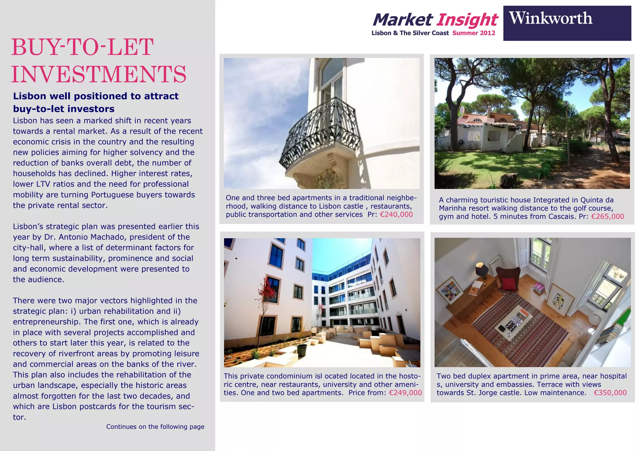 Market Insight
                                                                                                     Lisbon & The Silver Coast Summer 2012


BUY-TO-LET
INVESTMENTS
Lisbon well positioned to attract
buy-to-let investors
Lisbon has seen a marked shift in recent years
towards a rental market. As a result of the recent
economic crisis in the country and the resulting
new policies aiming for higher solvency and the
reduction of banks overall debt, the number of
households has declined. Higher interest rates,
lower LTV ratios and the need for professional
mobility are turning Portuguese buyers towards             One and three bed apartments in a traditional neighbe-        A charming touristic house Integrated in Quinta da
the private rental sector.                                 rhood, walking distance to Lisbon castle , restaurants,       Marinha resort walking distance to the golf course,
                                                           public transportation and other services Pr: €240,000         gym and hotel. 5 minutes from Cascais. Pr: €265,000
Lisbon’s strategic plan was presented earlier this
year by Dr. Antonio Machado, president of the
city-hall, where a list of determinant factors for
long term sustainability, prominence and social
and economic development were presented to
the audience.

There were two major vectors highlighted in the
strategic plan: i) urban rehabilitation and ii)
entrepreneurship. The first one, which is already
in place with several projects accomplished and
others to start later this year, is related to the
recovery of riverfront areas by promoting leisure
and commercial areas on the banks of the river.
This plan also includes the rehabilitation of the          This private condominium isl ocated located in the hosto-    Two bed duplex apartment in prime area, near hospital
urban landscape, especially the historic areas             ric centre, near restaurants, university and other ameni-    s, university and embassies. Terrace with views
                                                           ties. One and two bed apartments. Price from: €249,000       towards St. Jorge castle. Low maintenance. €350,000
almost forgotten for the last two decades, and
which are Lisbon postcards for the tourism sec-
tor.
                         Continues on the following page
 