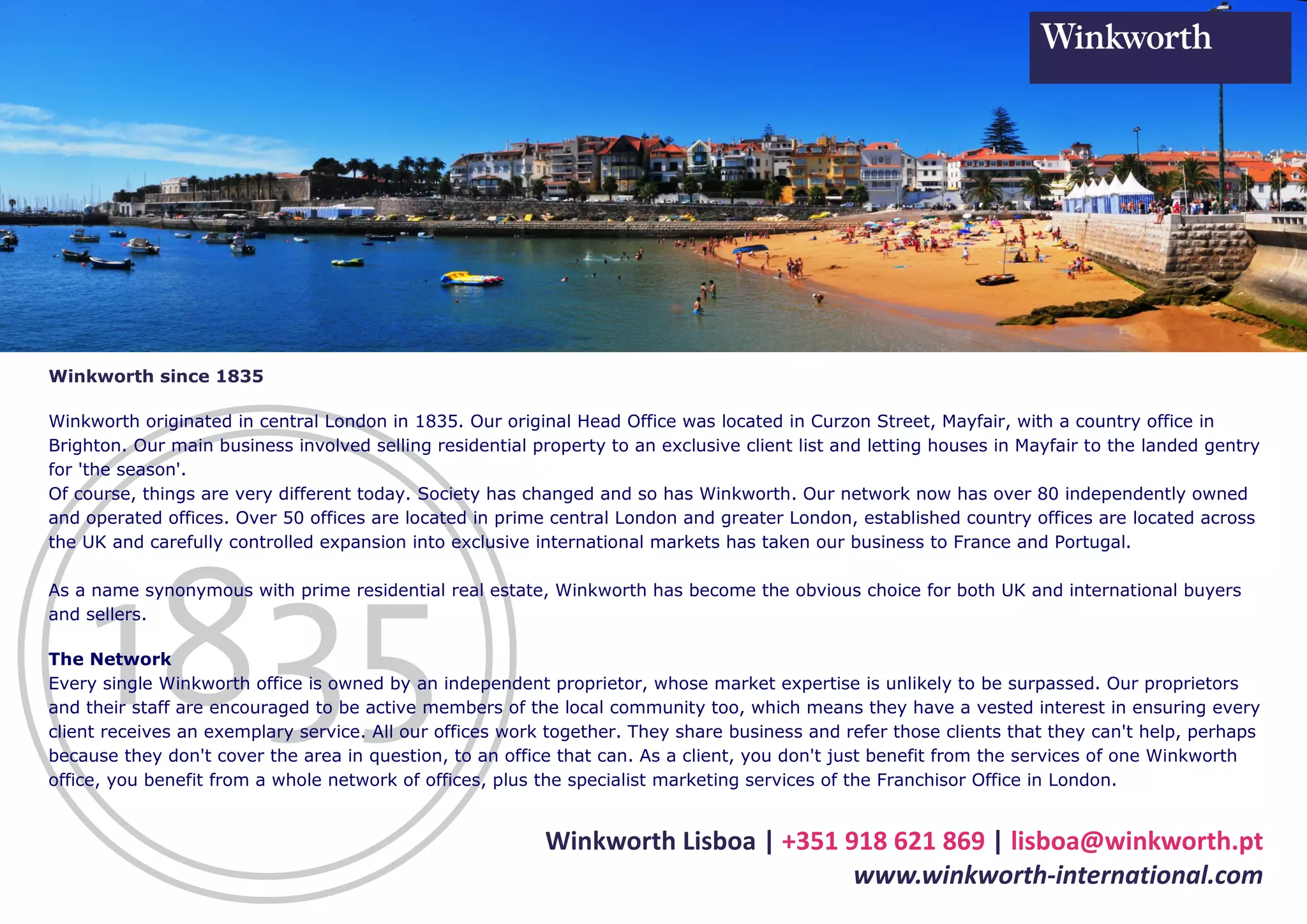 Winkworth since 1835

Winkworth originated in central London in 1835. Our original Head Office was located in Curzon Street, Mayfair, with a country office in
Brighton. Our main business involved selling residential property to an exclusive client list and letting houses in Mayfair to the landed gentry
for 'the season'.
Of course, things are very different today. Society has changed and so has Winkworth. Our network now has over 80 independently owned
and operated offices. Over 50 offices are located in prime central London and greater London, established country offices are located across
the UK and carefully controlled expansion into exclusive international markets has taken our business to France and Portugal.

As a name synonymous with prime residential real estate, Winkworth has become the obvious choice for both UK and international buyers
and sellers.

The Network
Every single Winkworth office is owned by an independent proprietor, whose market expertise is unlikely to be surpassed. Our proprietors
and their staff are encouraged to be active members of the local community too, which means they have a vested interest in ensuring every
client receives an exemplary service. All our offices work together. They share business and refer those clients that they can't help, perhaps
because they don't cover the area in question, to an office that can. As a client, you don't just benefit from the services of one Winkworth
office, you benefit from a whole network of offices, plus the specialist marketing services of the Franchisor Office in London.


                                                           Winkworth Lisboa | +351 918 621 869 | lisboa@winkworth.pt
                                                                                    www.winkworth-international.com
 