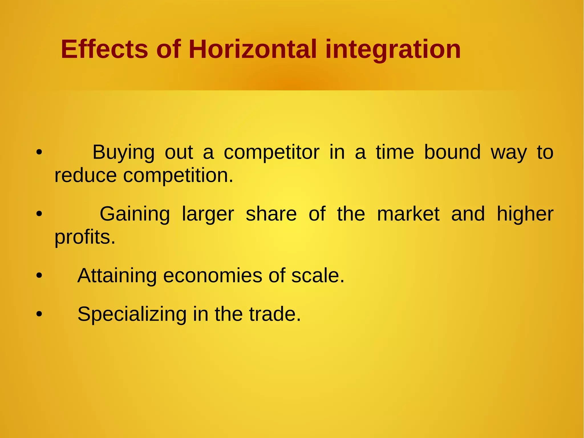 Effects of Horizontal integration
● Buying out a competitor in a time bound way to
reduce competition.
● Gaining larger share of the market and higher
profits.
● Attaining economies of scale.
● Specializing in the trade.
 