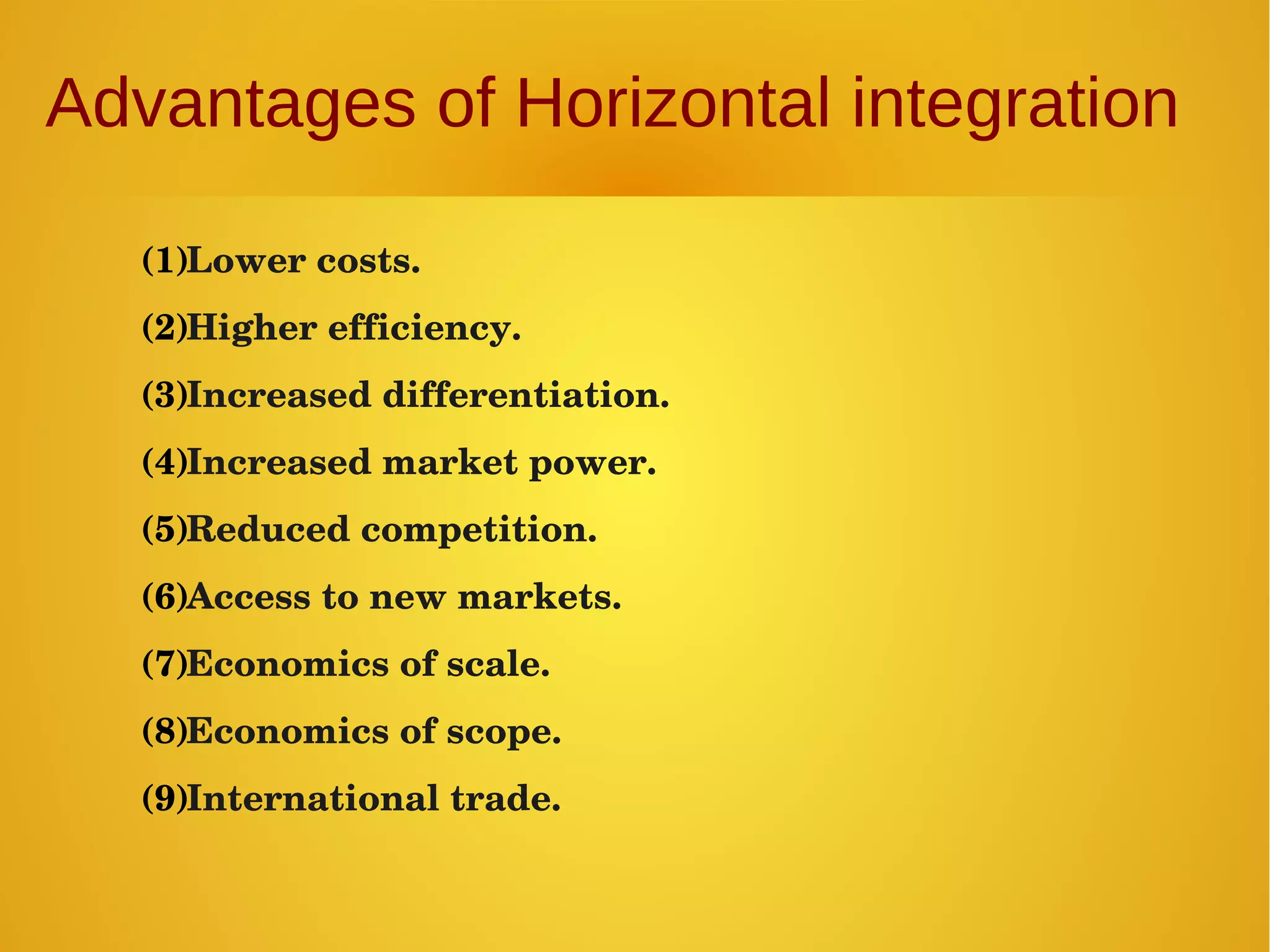 Advantages of Horizontal integration
(1)Lower costs.
(2)Higher efficiency.
(3)Increased differentiation.
(4)Increased market power.
(5)Reduced competition.
(6)Access to new markets.
(7)Economics of scale.
(8)Economics of scope.
(9)International trade.
 