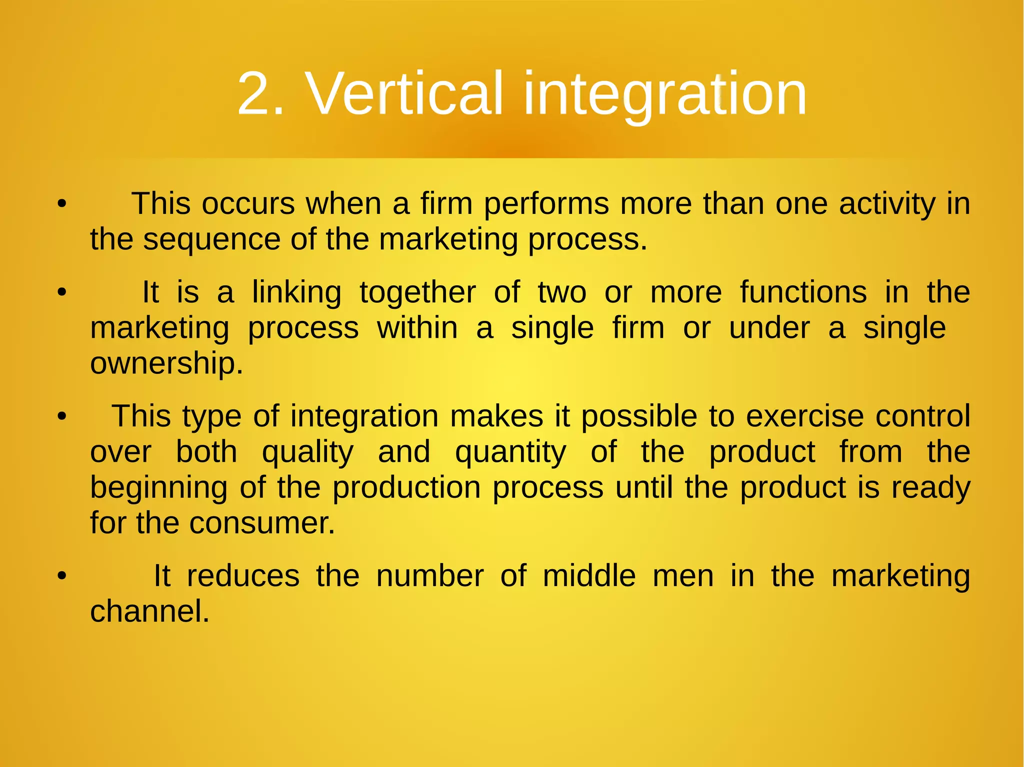 2. Vertical integration
● This occurs when a firm performs more than one activity in
the sequence of the marketing process.
● It is a linking together of two or more functions in the
marketing process within a single firm or under a single
ownership.
● This type of integration makes it possible to exercise control
over both quality and quantity of the product from the
beginning of the production process until the product is ready
for the consumer.
● It reduces the number of middle men in the marketing
channel.
 
