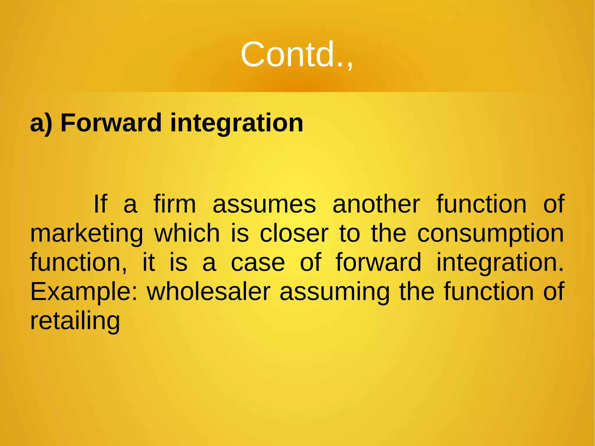 Contd.,
a) Forward integration
If a firm assumes another function of
marketing which is closer to the consumption
function, it is a case of forward integration.
Example: wholesaler assuming the function of
retailing
 
