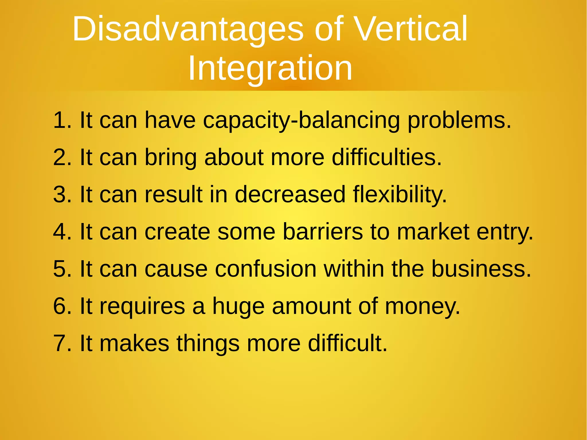 Disadvantages of Vertical
Integration
1. It can have capacity-balancing problems.
2. It can bring about more difficulties.
3. It can result in decreased flexibility.
4. It can create some barriers to market entry.
5. It can cause confusion within the business.
6. It requires a huge amount of money.
7. It makes things more difficult.
 
