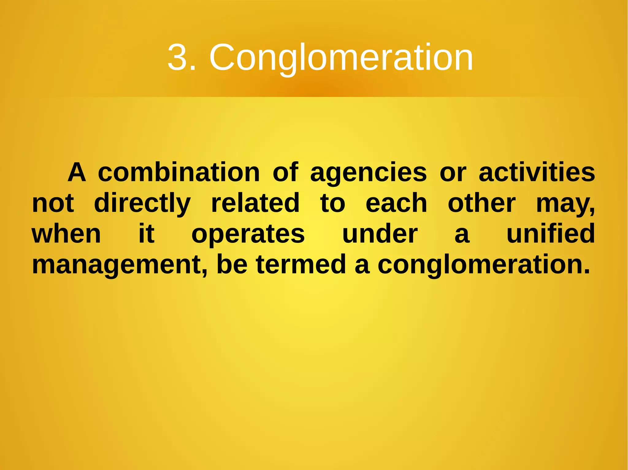 3. Conglomeration
A combination of agencies or activities
not directly related to each other may,
when it operates under a unified
management, be termed a conglomeration.
 