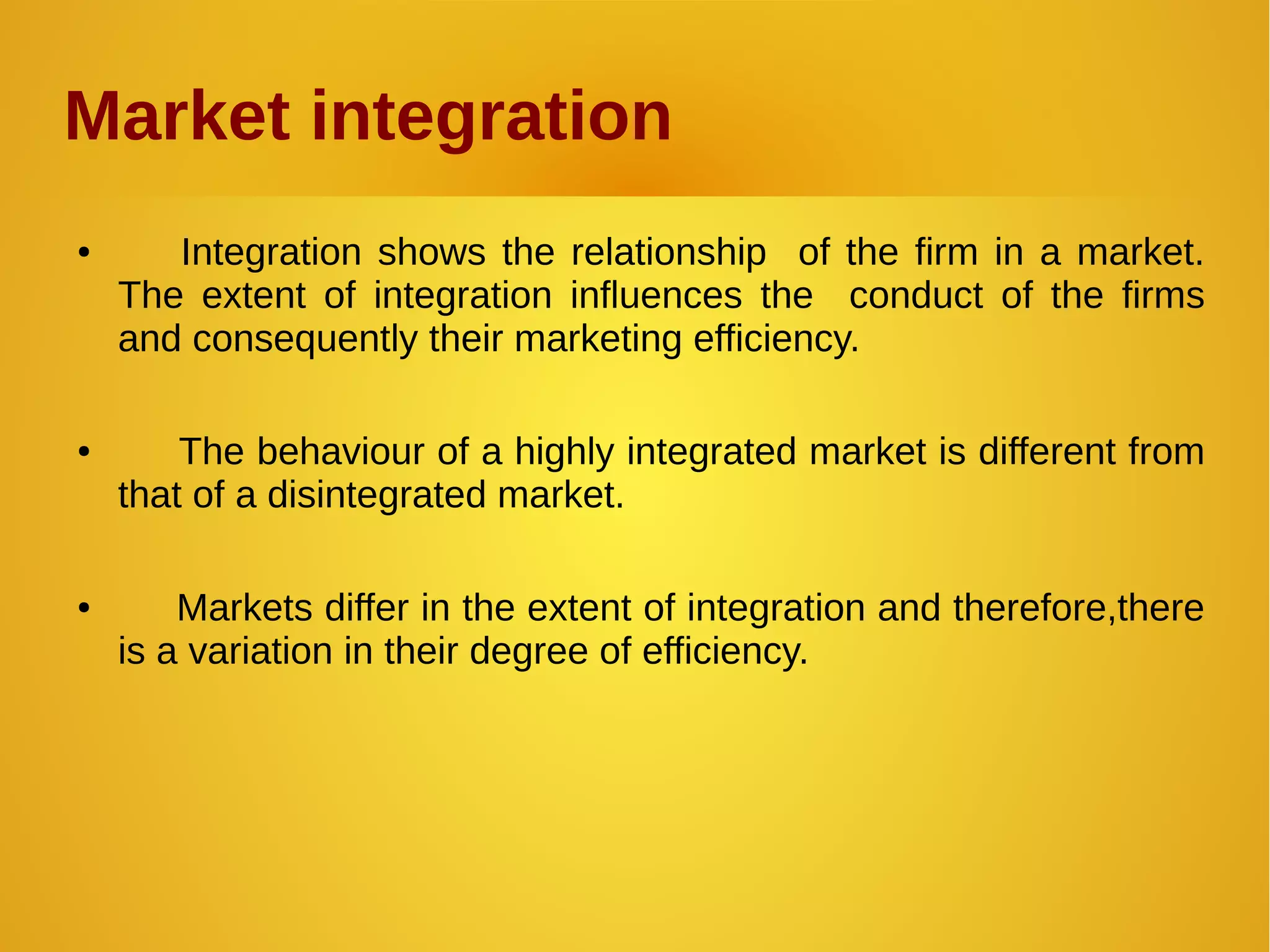 Market integration
● Integration shows the relationship of the firm in a market.
The extent of integration influences the conduct of the firms
and consequently their marketing efficiency.
● The behaviour of a highly integrated market is different from
that of a disintegrated market.
● Markets differ in the extent of integration and therefore,there
is a variation in their degree of efficiency.
 