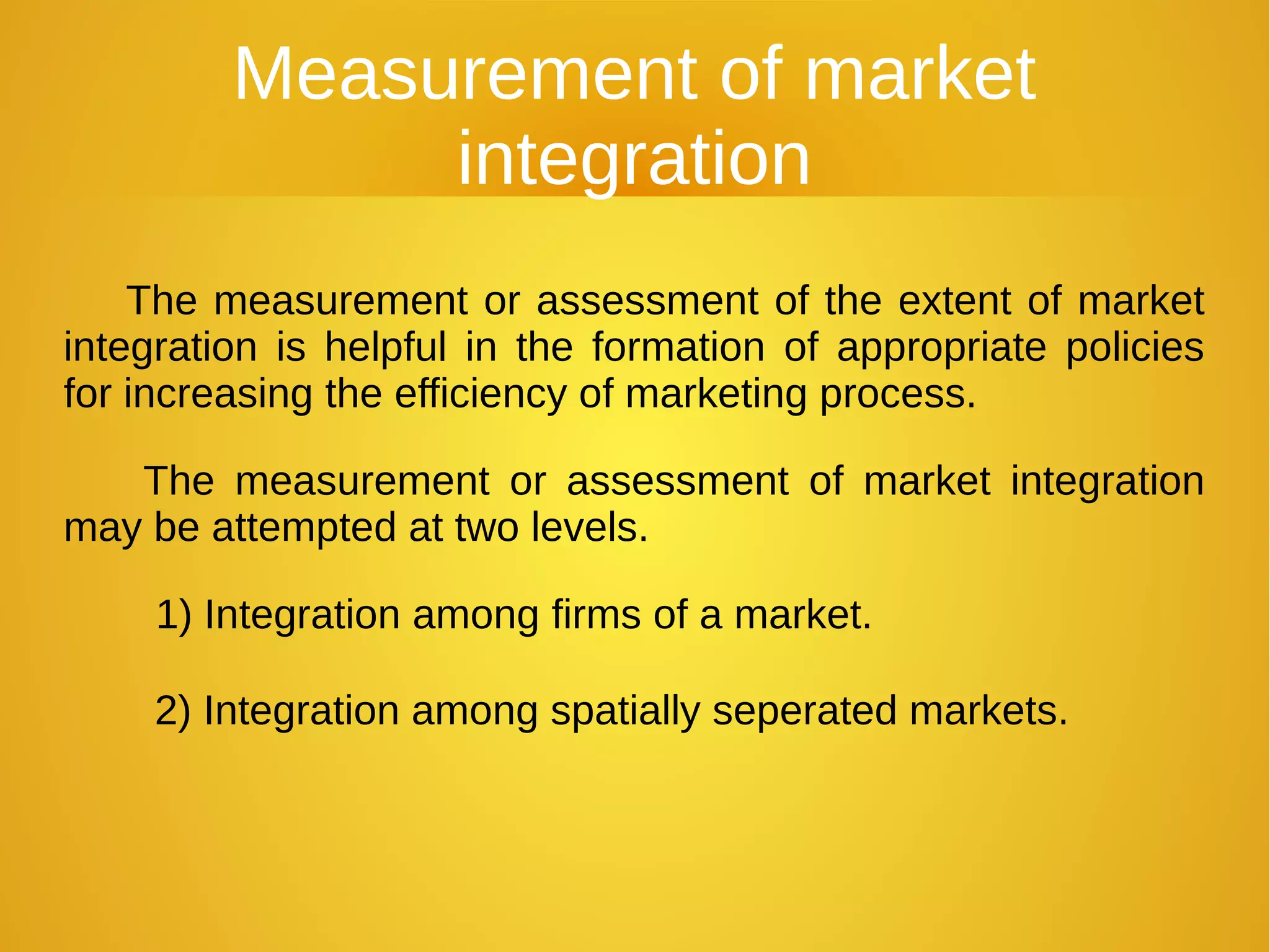 Measurement of market
integration
The measurement or assessment of the extent of market
integration is helpful in the formation of appropriate policies
for increasing the efficiency of marketing process.
The measurement or assessment of market integration
may be attempted at two levels.
1) Integration among firms of a market.
2) Integration among spatially seperated markets.
 