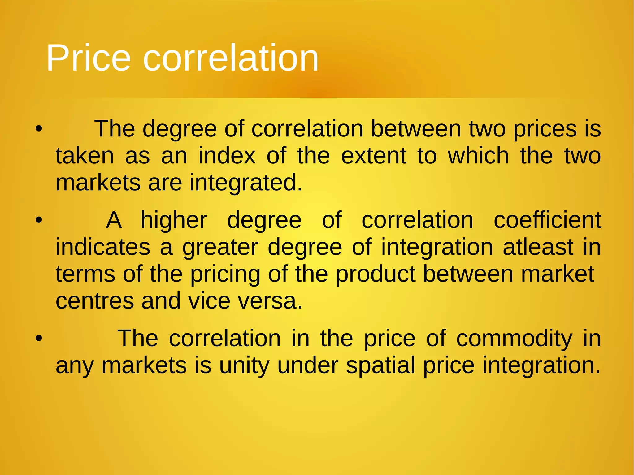 Price correlation
● The degree of correlation between two prices is
taken as an index of the extent to which the two
markets are integrated.
● A higher degree of correlation coefficient
indicates a greater degree of integration atleast in
terms of the pricing of the product between market
centres and vice versa.
● The correlation in the price of commodity in
any markets is unity under spatial price integration.
 