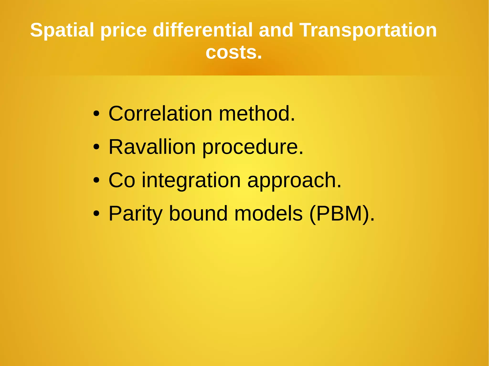 Spatial price differential and Transportation
costs.
● Correlation method.
● Ravallion procedure.
● Co integration approach.
● Parity bound models (PBM).
 