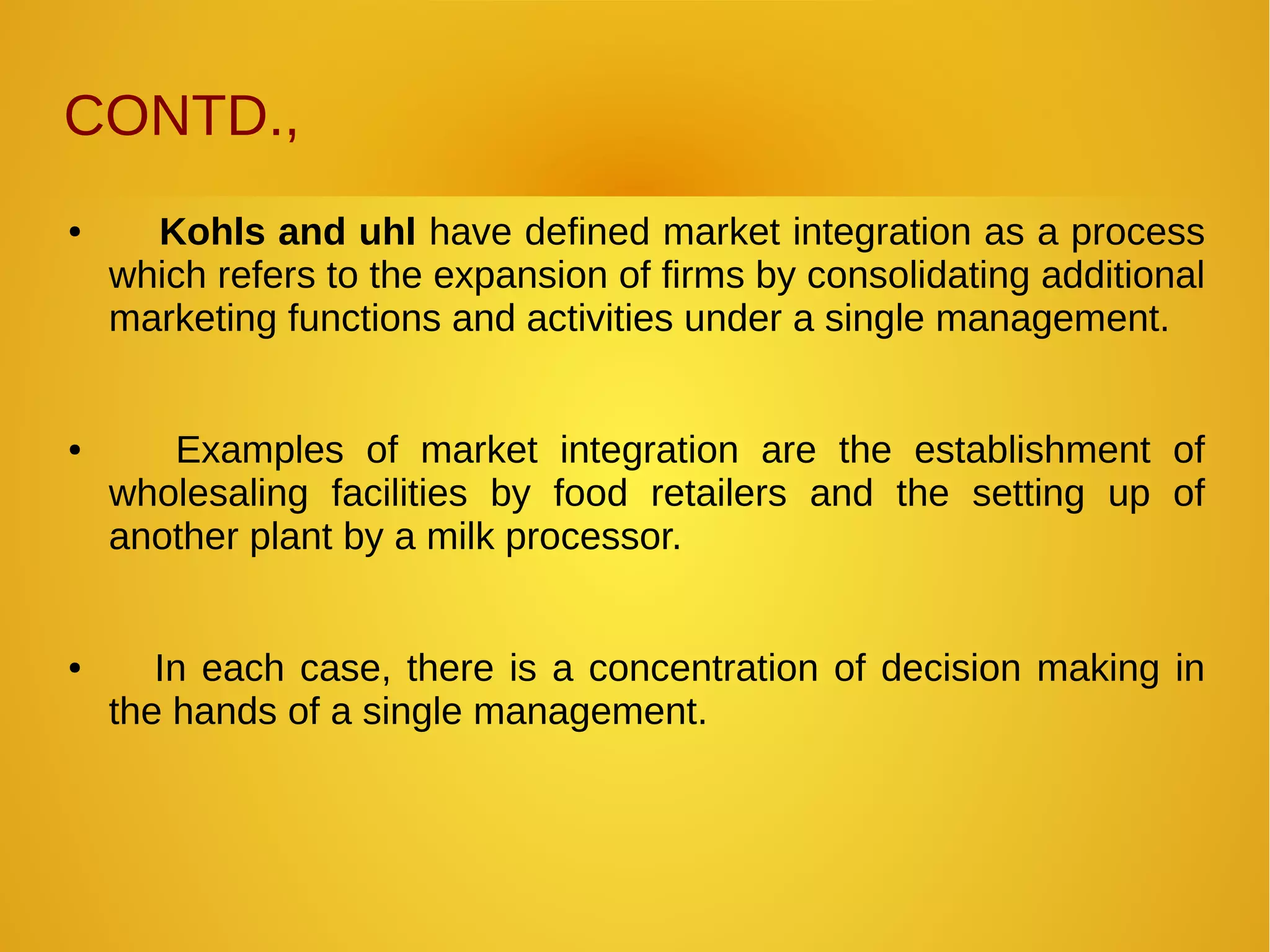 CONTD.,
● Kohls and uhl have defined market integration as a process
which refers to the expansion of firms by consolidating additional
marketing functions and activities under a single management.
● Examples of market integration are the establishment of
wholesaling facilities by food retailers and the setting up of
another plant by a milk processor.
● In each case, there is a concentration of decision making in
the hands of a single management.
 