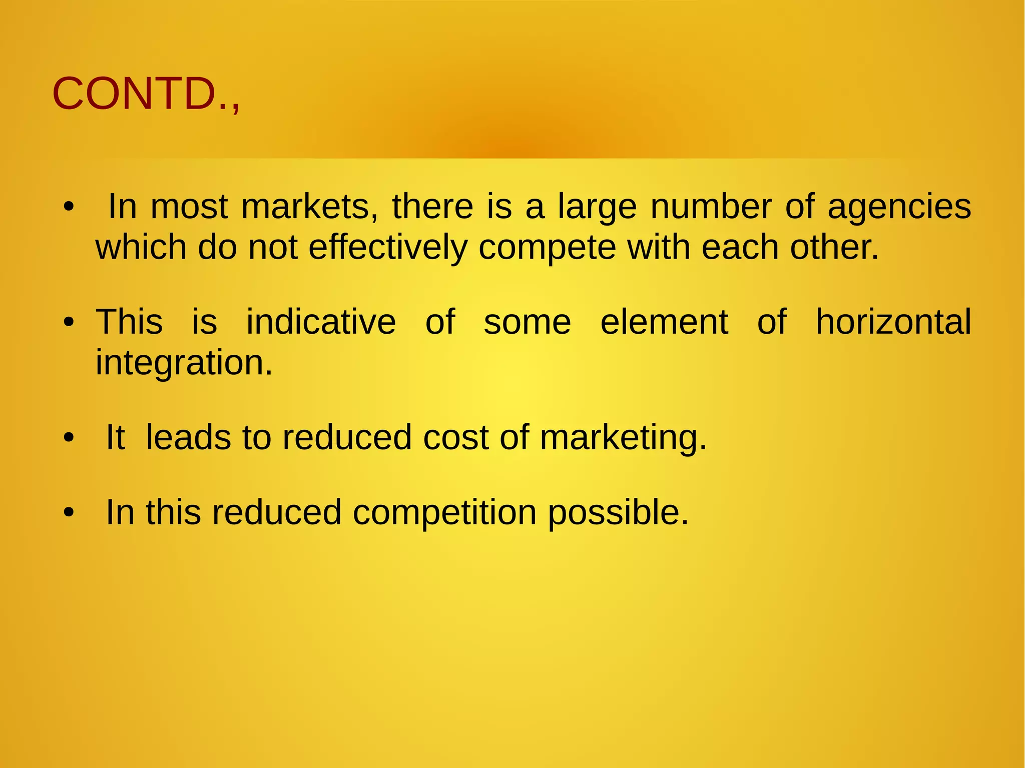 CONTD.,
● In most markets, there is a large number of agencies
which do not effectively compete with each other.
● This is indicative of some element of horizontal
integration.
● It leads to reduced cost of marketing.
● In this reduced competition possible.
 