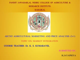 PANDIT JAWAHARLAL NEHRU COLLEGE OF AGRICULTURE &
RESEARCH INSTITUTE.
KARAIKAL
AEC505 AGRICULTURAL MARKETING AND PRICE ANALYSIS (2+1)
TOPIC ON: MARKET INTEGRATION
COURSE TEACHER: Dr. K. S. KUMARAVEL
SUBMITTED BY,
R. Jp sivam
 