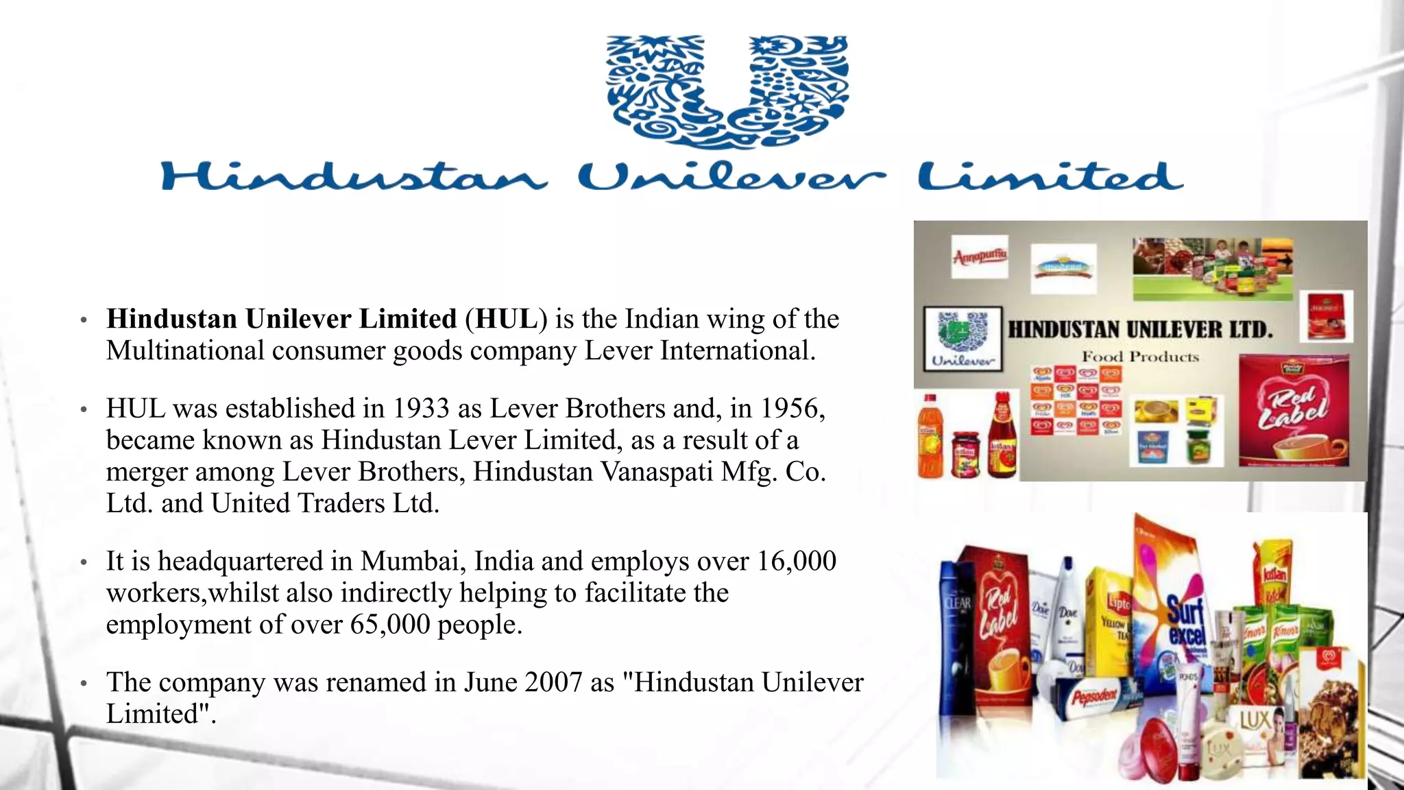 • Hindustan Unilever Limited (HUL) is the Indian wing of the
Multinational consumer goods company Lever International.
• HUL was established in 1933 as Lever Brothers and, in 1956,
became known as Hindustan Lever Limited, as a result of a
merger among Lever Brothers, Hindustan Vanaspati Mfg. Co.
Ltd. and United Traders Ltd.
• It is headquartered in Mumbai, India and employs over 16,000
workers,whilst also indirectly helping to facilitate the
employment of over 65,000 people.
• The company was renamed in June 2007 as "Hindustan Unilever
Limited".
 