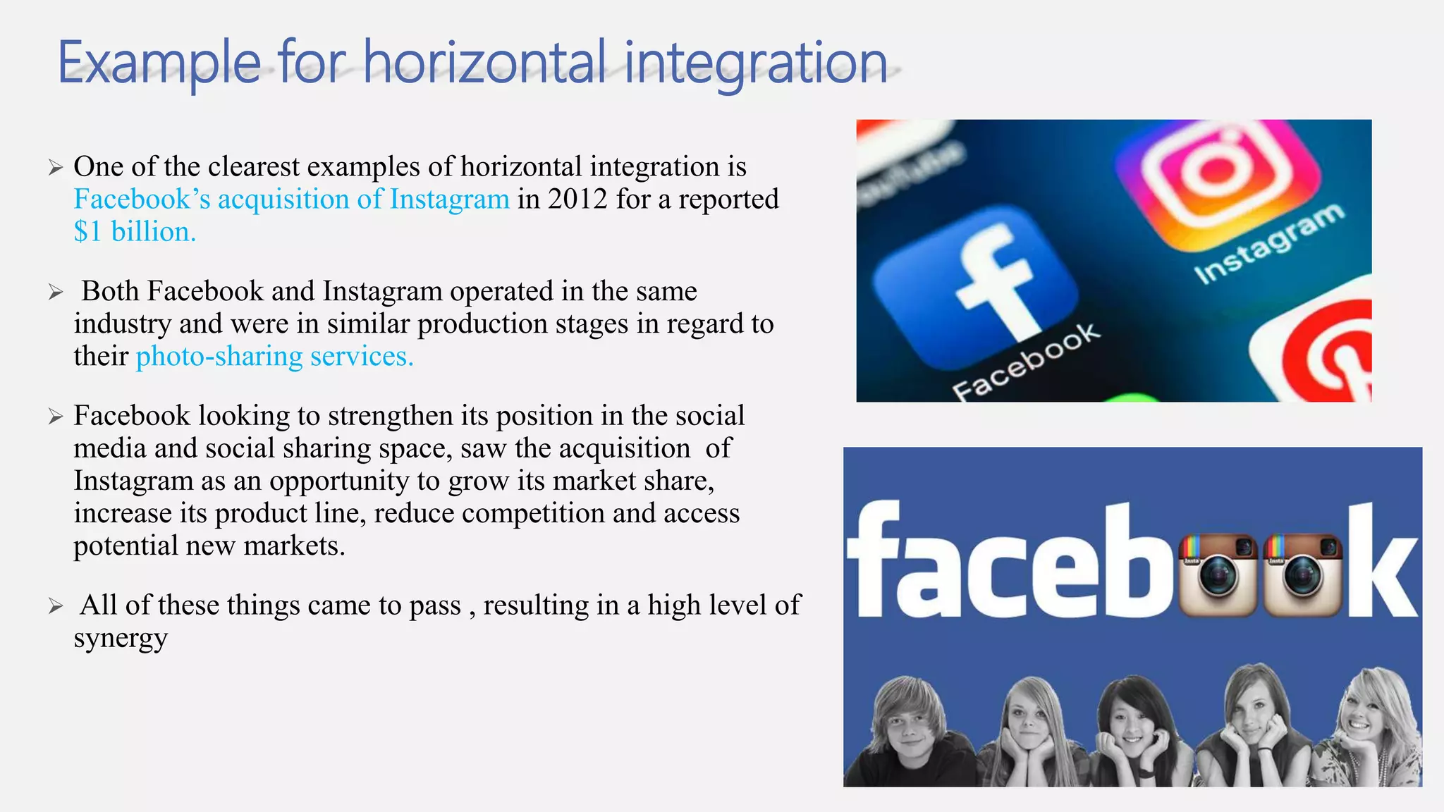 Example for horizontal integration
 One of the clearest examples of horizontal integration is
Facebook’s acquisition of Instagram in 2012 for a reported
$1 billion.
 Both Facebook and Instagram operated in the same
industry and were in similar production stages in regard to
their photo-sharing services.
 Facebook looking to strengthen its position in the social
media and social sharing space, saw the acquisition of
Instagram as an opportunity to grow its market share,
increase its product line, reduce competition and access
potential new markets.
 All of these things came to pass , resulting in a high level of
synergy
 