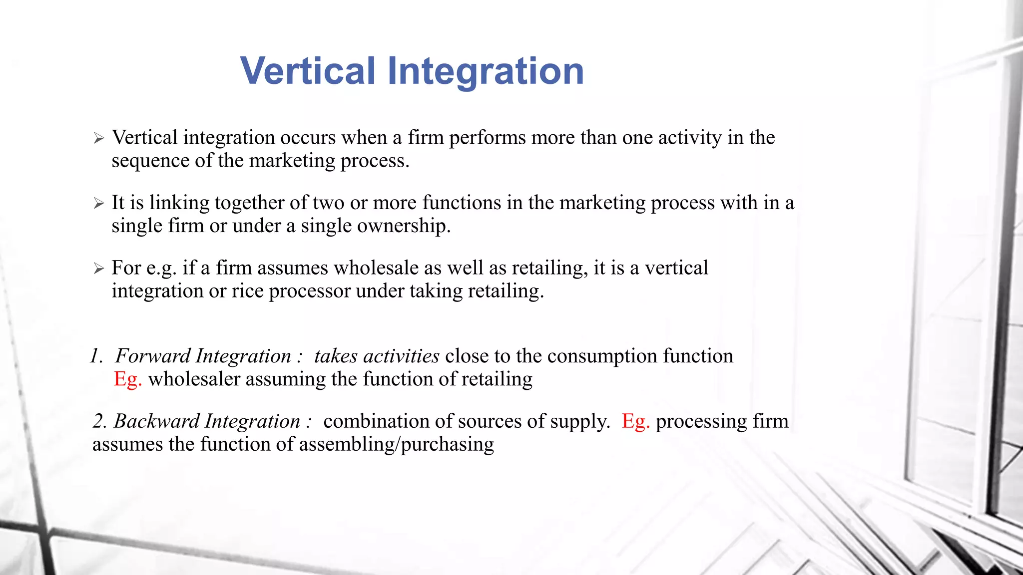 Vertical Integration
 Vertical integration occurs when a firm performs more than one activity in the
sequence of the marketing process.
 It is linking together of two or more functions in the marketing process with in a
single firm or under a single ownership.
 For e.g. if a firm assumes wholesale as well as retailing, it is a vertical
integration or rice processor under taking retailing.
1. Forward Integration : takes activities close to the consumption function
Eg. wholesaler assuming the function of retailing
2. Backward Integration : combination of sources of supply. Eg. processing firm
assumes the function of assembling/purchasing
 