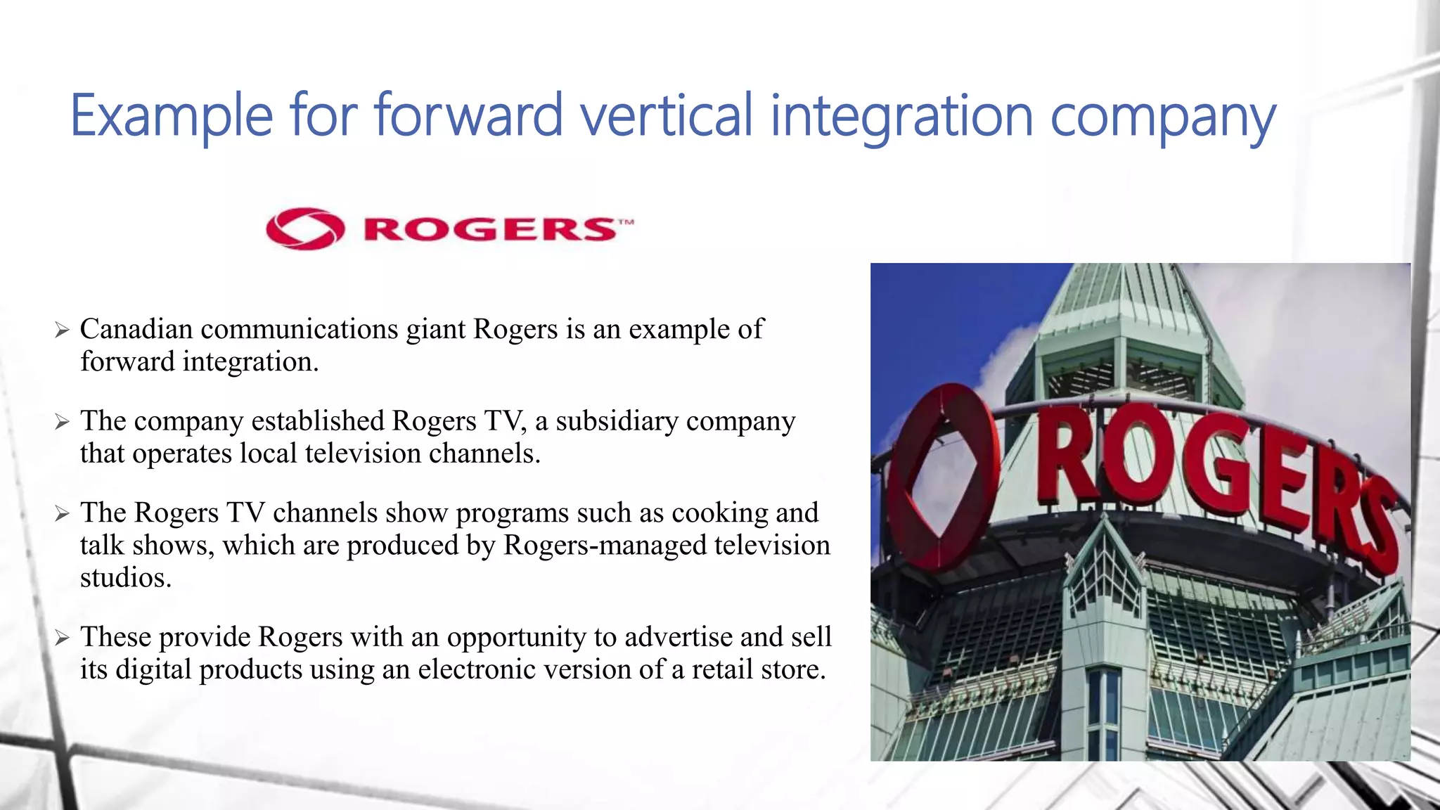 Example for forward vertical integration company
 Canadian communications giant Rogers is an example of
forward integration.
 The company established Rogers TV, a subsidiary company
that operates local television channels.
 The Rogers TV channels show programs such as cooking and
talk shows, which are produced by Rogers-managed television
studios.
 These provide Rogers with an opportunity to advertise and sell
its digital products using an electronic version of a retail store.
 