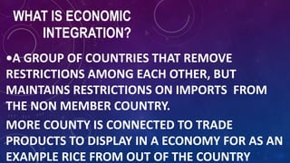 WHAT IS ECONOMIC
INTEGRATION?
•A GROUP OF COUNTRIES THAT REMOVE
RESTRICTIONS AMONG EACH OTHER, BUT
MAINTAINS RESTRICTIONS ON IMPORTS FROM
THE NON MEMBER COUNTRY.
MORE COUNTY IS CONNECTED TO TRADE
PRODUCTS TO DISPLAY IN A ECONOMY FOR AS AN
EXAMPLE RICE FROM OUT OF THE COUNTRY
 