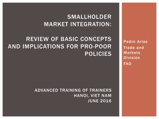 Pedro Arias
Trade and
Markets
Division
FAO
SMALLHOLDER
MARKET INTEGRATION:
REVIEW OF BASIC CONCEPTS
AND IMPLICATIONS FOR PRO-POOR
POLICIES
ADVANCED TRAINING OF TRAINERS
HANOI, VIET NAM
JUNE 2016
 