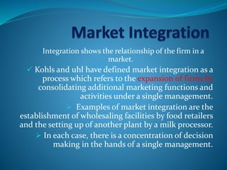 Integration shows the relationship of the firm in a
market.
 Kohls and uhl have defined market integration as a
process which refers to the expansion of firms by
consolidating additional marketing functions and
activities under a single management.
 Examples of market integration are the
establishment of wholesaling facilities by food retailers
and the setting up of another plant by a milk processor.
 In each case, there is a concentration of decision
making in the hands of a single management.
 