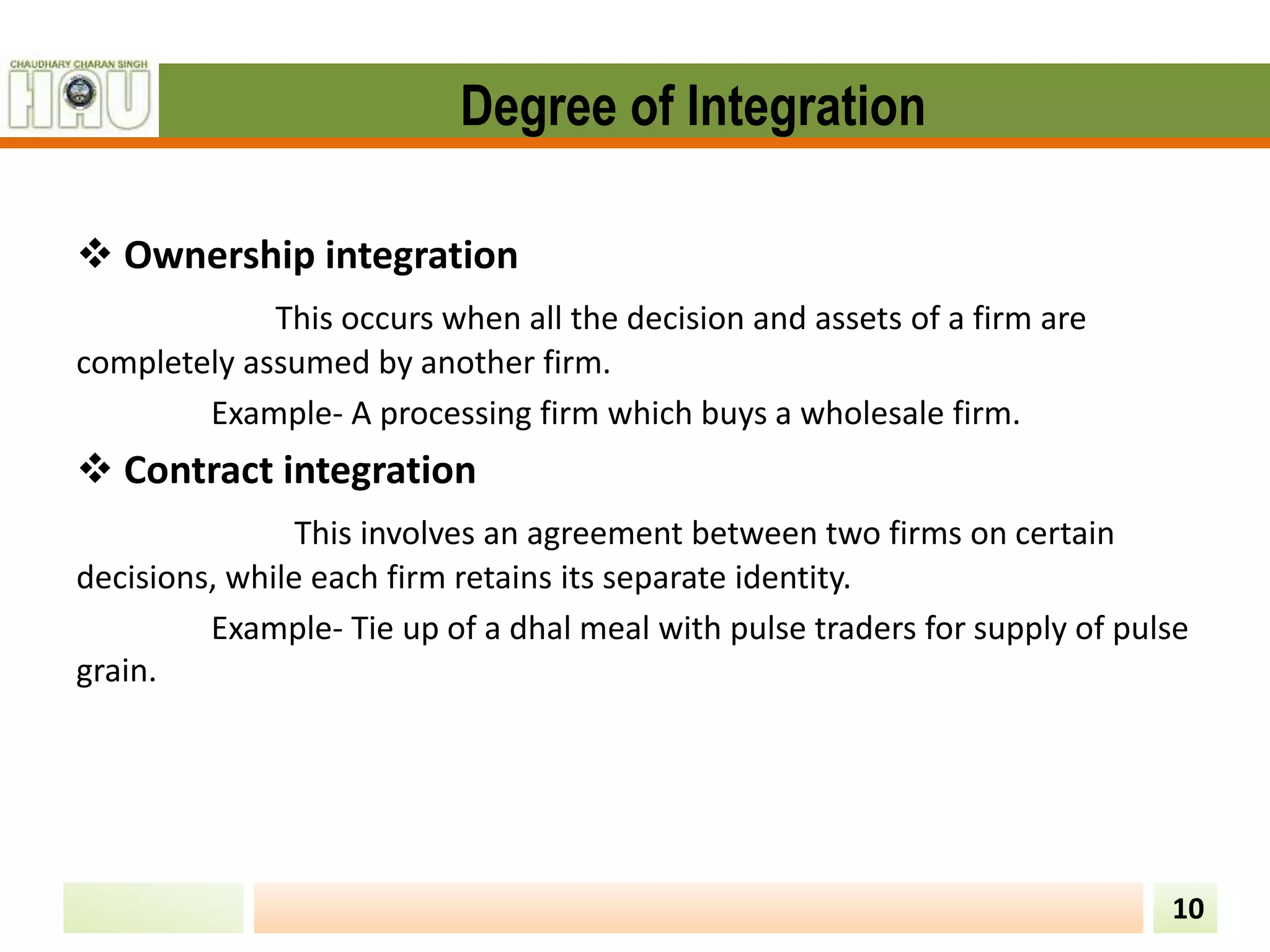 Degree of Integration
 Ownership integration
This occurs when all the decision and assets of a firm are
completely assumed by another firm.
Example- A processing firm which buys a wholesale firm.
 Contract integration
This involves an agreement between two firms on certain
decisions, while each firm retains its separate identity.
Example- Tie up of a dhal meal with pulse traders for supply of pulse
grain.
10
 