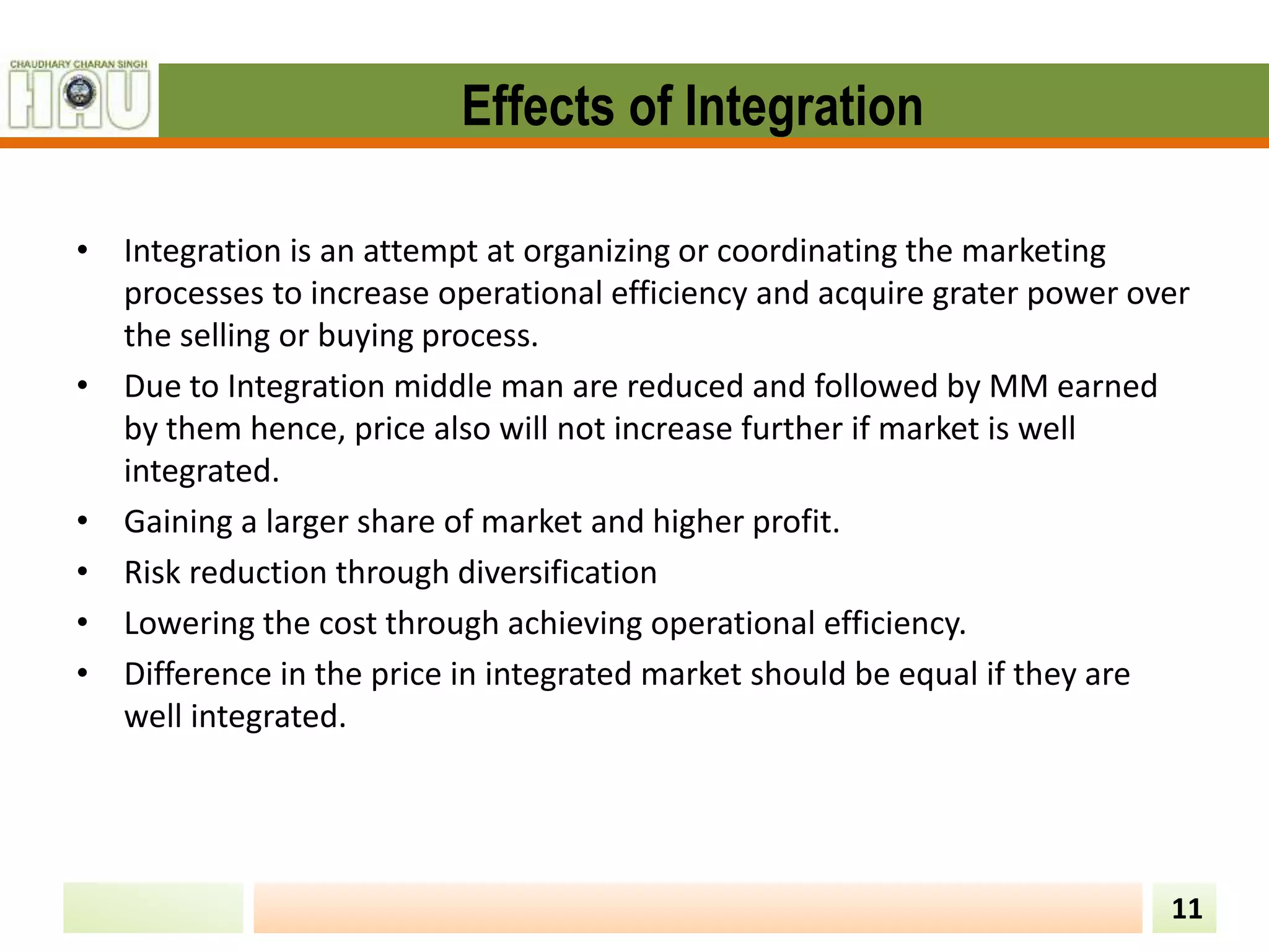 Effects of Integration
• Integration is an attempt at organizing or coordinating the marketing
processes to increase operational efficiency and acquire grater power over
the selling or buying process.
• Due to Integration middle man are reduced and followed by MM earned
by them hence, price also will not increase further if market is well
integrated.
• Gaining a larger share of market and higher profit.
• Risk reduction through diversification
• Lowering the cost through achieving operational efficiency.
• Difference in the price in integrated market should be equal if they are
well integrated.
11
 