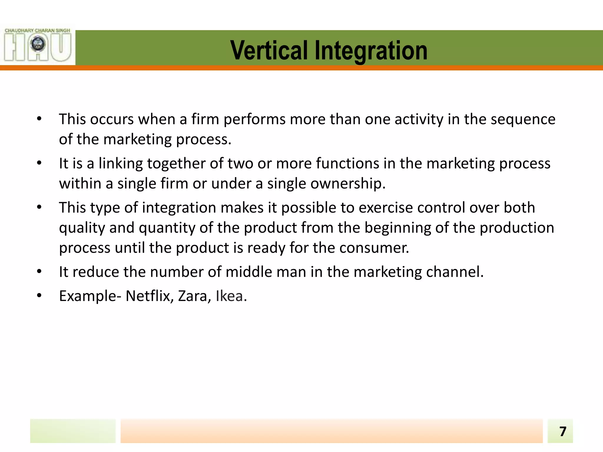 Vertical Integration
7
• This occurs when a firm performs more than one activity in the sequence
of the marketing process.
• It is a linking together of two or more functions in the marketing process
within a single firm or under a single ownership.
• This type of integration makes it possible to exercise control over both
quality and quantity of the product from the beginning of the production
process until the product is ready for the consumer.
• It reduce the number of middle man in the marketing channel.
• Example- Netflix, Zara, Ikea.
 