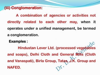 (iii) Conglomeration:
A combination of agencies or activities not
directly related to each other may, when it
operates under a unified management, be termed
a conglomeration.
Examples :
Hindustan Lever Ltd. (processed vegetables
and soaps), Delhi Cloth and General Mills (Cloth
and Vanaspati), Birla Group, Tatas, J.K. Group and
NAFED.
 