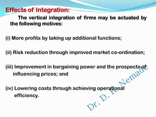 Effects of Integration:
The vertical integration of firms may be actuated by
the following motives:
(i) More profits by taking up additional functions;
(ii) Risk reduction through improved market co-ordination;
(iii) Improvement in bargaining power and the prospects of
influencing prices; and
(iv) Lowering costs through achieving operational
efficiency.
 
