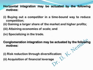 Horizontal integration may be actuated by the following
motives:
(i) Buying out a competitor in a time-bound way to reduce
competition;
(ii) Gaining a larger share of the market and higher profits;
(iii) Attaining economies of scale; and
(iv) Specializing in the trade.
Conglomeration integration may be actuated by the following
motives:
(i) Risk reduction through diversification;
(ii) Acquisition of financial leverage
 