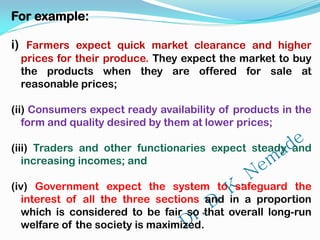 For example:
i) Farmers expect quick market clearance and higher
prices for their produce. They expect the market to buy
the products when they are offered for sale at
reasonable prices;
(ii) Consumers expect ready availability of products in the
form and quality desired by them at lower prices;
(iii) Traders and other functionaries expect steady and
increasing incomes; and
(iv) Government expect the system to safeguard the
interest of all the three sections and in a proportion
which is considered to be fair so that overall long-run
welfare of the society is maximized.
 