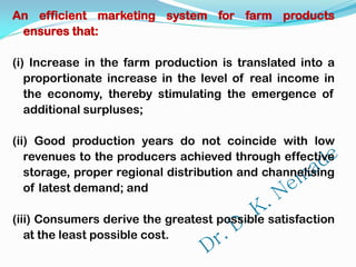 An efficient marketing system for farm products
ensures that:
(i) Increase in the farm production is translated into a
proportionate increase in the level of real income in
the economy, thereby stimulating the emergence of
additional surpluses;
(ii) Good production years do not coincide with low
revenues to the producers achieved through effective
storage, proper regional distribution and channelising
of latest demand; and
(iii) Consumers derive the greatest possible satisfaction
at the least possible cost.
 