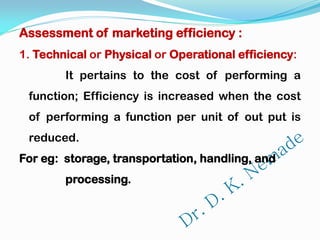 Assessment of marketing efficiency :
1. Technical or Physical or Operational efficiency:
It pertains to the cost of performing a
function; Efficiency is increased when the cost
of performing a function per unit of out put is
reduced.
For eg: storage, transportation, handling, and
processing.
 