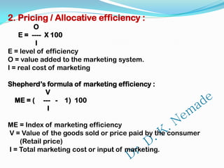 2. Pricing / Allocative efficiency :
O
E = ---- X 100
I
E = level of efficiency
O = value added to the marketing system.
I = real cost of marketing
Shepherd’s formula of marketing efficiency :
V
ME = ( --- - 1) 100
I
ME = Index of marketing efficiency
V = Value of the goods sold or price paid by the consumer
(Retail price)
I = Total marketing cost or input of marketing.
 