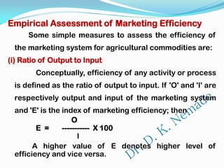 Empirical Assessment of Marketing Efficiency
Some simple measures to assess the efficiency of
the marketing system for agricultural commodities are:
(i) Ratio of Output to Input
Conceptually, efficiency of any activity or process
is defined as the ratio of output to input. If 'O' and 'I' are
respectively output and input of the marketing system
and 'E' is the index of marketing efficiency; then
O
E = ----------- X 100
I
A higher value of E denotes higher level of
efficiency and vice versa.
 