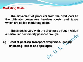 Marketing Costs:
The movement of products from the producers to
the ultimate consumers involves costs and taxes
which are called marketing costs.
These costs vary with the channels through which
a particular commodity passes through.
Eg: - Cost of packing, transport, weighmen, loading,
unloading, losses and spoilages.
 