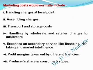 Marketing costs would normally include :
i. Handling charges at local point
ii. Assembling charges
iii. Transport and storage costs
iv. Handling by wholesale and retailer charges to
customers
v. Expenses on secondary service like financing, risk
taking and market intelligence
vi. Profit margins taken out by different agencies.
vii. Producer’s share in consumer’s rupee
 