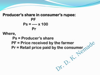 Producer’s share in consumer’s rupee:
PF
Ps = ---- x 100
Pr
Where,
Ps = Producer’s share
PF = Price received by the farmer
Pr = Retail price paid by the consumer
 