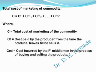 Total cost of marketing of commodity:
C = Cf + Cm1 + Cm2 + . . . + Cmn
Where,
C = Total cost of marketing of the commodity.
Cf = Cost paid by the producer from the time the
produce leaves till he sells it.
Cmi = Cost incurred by the ith middlemen in the process
of buying and selling the products.
 
