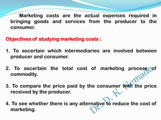 Marketing costs are the actual expenses required in
bringing goods and services from the producer to the
consumer.
Objectives of studying marketing costs :
1. To ascertain which intermediaries are involved between
producer and consumer.
2. To ascertain the total cost of marketing process of
commodity.
3. To compare the price paid by the consumer with the price
received by the producer.
4. To see whether there is any alternative to reduce the cost of
marketing.
 