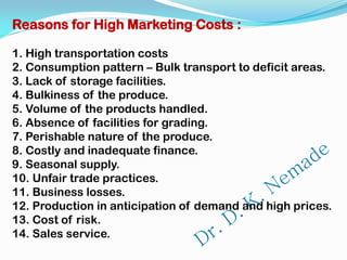 Reasons for High Marketing Costs :
1. High transportation costs
2. Consumption pattern – Bulk transport to deficit areas.
3. Lack of storage facilities.
4. Bulkiness of the produce.
5. Volume of the products handled.
6. Absence of facilities for grading.
7. Perishable nature of the produce.
8. Costly and inadequate finance.
9. Seasonal supply.
10. Unfair trade practices.
11. Business losses.
12. Production in anticipation of demand and high prices.
13. Cost of risk.
14. Sales service.
 