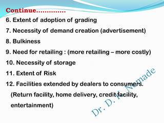 Continue…………..
6. Extent of adoption of grading
7. Necessity of demand creation (advertisement)
8. Bulkiness
9. Need for retailing : (more retailing – more costly)
10. Necessity of storage
11. Extent of Risk
12. Facilities extended by dealers to consumers.
(Return facility, home delivery, credit facility,
entertainment)
 