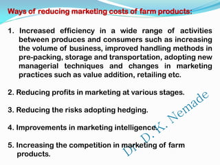 Ways of reducing marketing costs of farm products:
1. Increased efficiency in a wide range of activities
between produces and consumers such as increasing
the volume of business, improved handling methods in
pre-packing, storage and transportation, adopting new
managerial techniques and changes in marketing
practices such as value addition, retailing etc.
2. Reducing profits in marketing at various stages.
3. Reducing the risks adopting hedging.
4. Improvements in marketing intelligence.
5. Increasing the competition in marketing of farm
products.
 