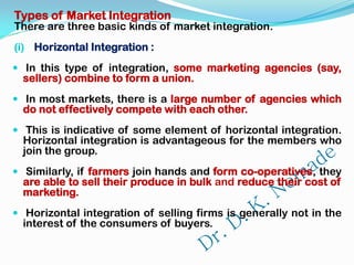 Types of Market Integration
There are three basic kinds of market integration.
(i) Horizontal Integration :
 In this type of integration, some marketing agencies (say,
sellers) combine to form a union.
 In most markets, there is a large number of agencies which
do not effectively compete with each other.
 This is indicative of some element of horizontal integration.
Horizontal integration is advantageous for the members who
join the group.
 Similarly, if farmers join hands and form co-operatives, they
are able to sell their produce in bulk and reduce their cost of
marketing.
 Horizontal integration of selling firms is generally not in the
interest of the consumers of buyers.
 